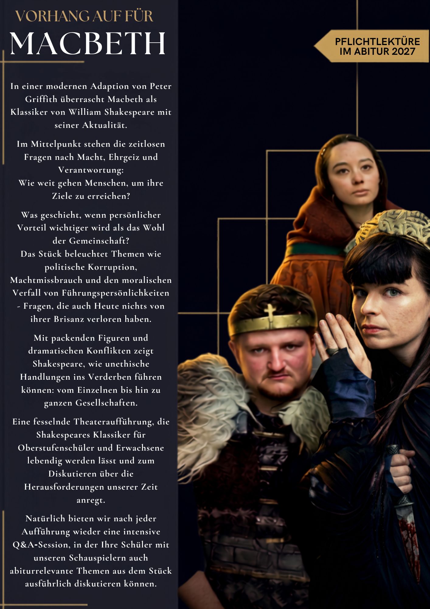 VORHANG AUF FÜR MACBETH
IN EINER MODERNEN ADAPTION VON PETER GRIFFITH UBERRASCHT MACBETH ALS KLASSIKER VON WILLIAM SHAKESPEARES MIT UBERRASCHENDER AKTUALITÄT. IM MITTELPUNKT STEHEN DIE ZEITLOSEN FRAGEN NACH MACHT, EHRGEIZ UND VERANTWORTUNG: WIE WEIT GEHEN MENSCHEN, UM IHRE ZIELE ZU ERREICHEN? WAS GESCHIEHT, WENN PERSÖNLICHER VORTEIL WICHTIGER WIRD
ALS DAS WOHL DER GEMEINSCHAFT? DAS STÜCK BELEUCHTET THEMEN WIE POLITISCHE KORRUPTION, MACHTMISSBRAUCH UND DEN MORALISCHEN VERFALL VON FÜHRUNGSPERSÖNLICHKEITEN - FRAGEN, DIE AUCH HEUTE NICHTS VON IHRER BRISANZ VERLOREN HABEN. MIT PACKENDEN FIGUREN UND DRAMATISCHEN KONFLIKTEN ZEIGT SHAKESPEARE, WIE UNETHISCHES HANDELN EINZELNE UND GANZE GESELLSCHAFTEN INS VERDERBEN
FÜHREN KANN. 
EINE FESSELNDE THEATERAUFFUHRUNG, DER SHAKESPEARES KLASSIKER FÜR DIE OBERSTUFE LEBENDIG WERDEN LASST UND ZUM DISKUTIEREN ÜBER DIE
HERAUSFORDERUNGEN UNSERER ZEIT ANREGT. 
NATÜRLICH BIETEN WIR NACH ALLEN AUFFÜHRUNGEN WIEDER INTENSIVE Q&A
SESSION MIT DEN SCHAUSPIELERN AN. NACH DER OBERSTUFENAUFFÜHRUNG KÖNNEN SIE AUCH EINE MODERIERTE DISKUSSIONSRUNDE (30MIN) WÄHLEN, IN DER IHRE SCHULER MIT UNSEREN SCHAUSPIELERN AUCH ABITURRELEVANTE THEMEN, DIE IM STÜCK AUFGEGRIFFEN WERDEN, AUSFÜHRLICH DISKUTIEREN
KÖNNEN.