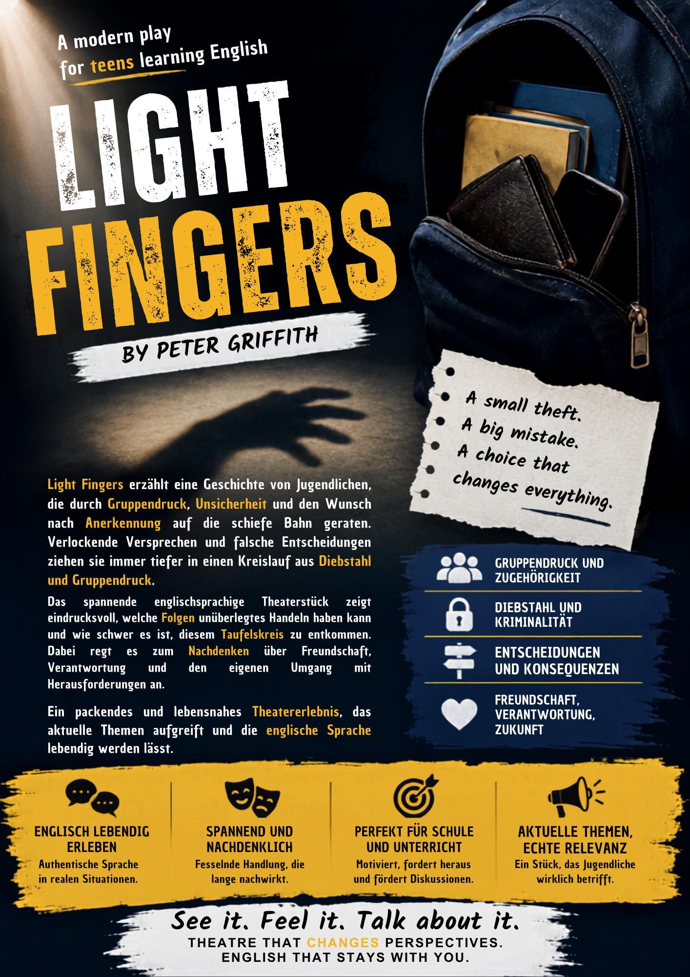 LIGHT FINGERS

	LIGHT FINGERS ERZAHLT DIE GESCHICHTE VON JUGENDLICHEN, DIE DURCH GRUPPENDRUCK, UNSICHERHEIT UND DEN WUNSCH
NACH ANERKENNUNG AUF DIE SCHIEFE BAHN GERATEN. VERLOCKENDE VERSPRECHEN UND FALSCHE ENTSCHEIDUNGEN ZIEHEN SIE IMMER TIEFER IN EINEN KREISLAUF AUS DIEBSTAHL
UND KRIMINALITAT. DAS SPANNENDE ENGLISCHSPRACHIGE THEATERSTÜCK ZEIGT EINDRUCKSVOLL, WELCHE FOLGEN UNUBERLEGTES HANDELN HABEN KANN UND WIE SCHWER ES IST, DIESEM TEUFELSKREIS ZU ENTKOMMEN. DABEI REGT ES ZUM NACHDENKEN ÜBER FREUNDSCHAFT, VERANTWORTUNG UND DEN EIGENEN UMGANG
MIT HERAUSFORDERUNGEN AN. EIN PACKENDES UND LEBENSNAHES THEATERERLEBNIS, DAS AKTUELLE THEMEN AUFGREIFT UND DIE ENGLISCHE SPRACHE
LEBENDIG WERDEN LÄSST.