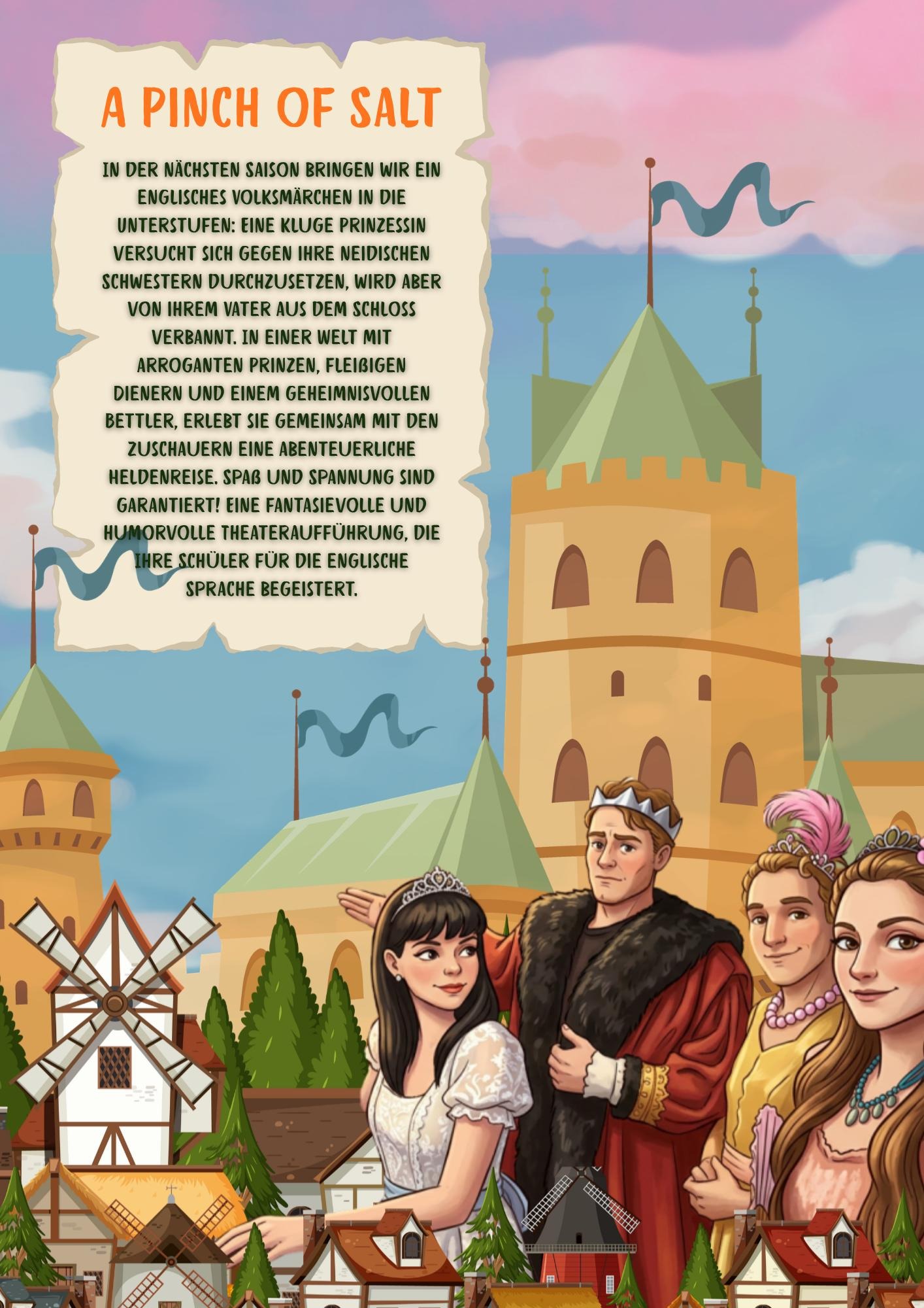 A PINCH OF SALT
	
	IN DER NÄCHSTEN SAISON BRINGEN WIR EIN ENGLISCHES VOLKSMARCHEN IN DIE UNTERSTUFEN: EINE KLUGE PRINZESSIN VERSUCHT SICH GEGEN IHRE NEIDISCHEN SCHWESTERN DURCHZUSETZEN, WIRD ABER VON IHREM VATER AUS DEM SCHLOSS VERBANNT. IN
EINER WELT MIT ARROGANTEN PRINZEN, FLEIßIGEN DIENERN UND EINEM GEHEIMNISVOLLEN BETTLER, ERLEBT SIE GEMEINSAM MIT DEN ZUSCHAUERN EINE ABENTEUERLICHE HELDENREISE. SPAß UND SPANNUNG SIND GARANTIERT! EINE FANTASIEVOLLE UND HUMORVOLLE THEATERAUFFÜHRUNG, DIE SCHULERINNEN UND SCHÜLER FÜR DIE ENGLISCHE SPRACHE
BEGEISTERT.
