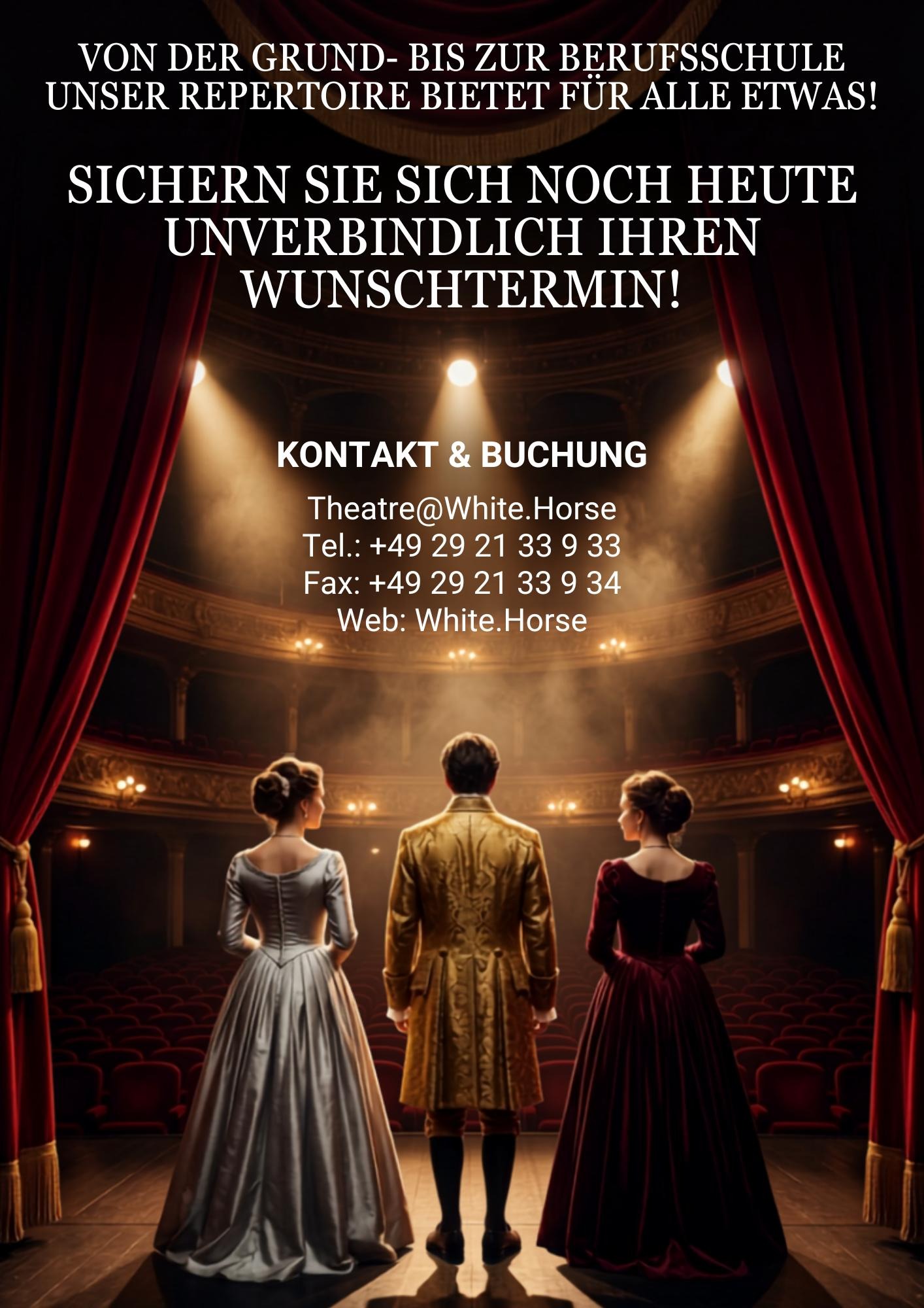 VON DER GRUND- BIS ZUR BERUFSSCHULE, UNSERE REPERTOIRE BIETET FÜR ALLE ETWAS! BUCHEN SIE UNS SCHON HEUTE
	
	KONTAKT & BUCHUNG VEREINBAREN SIE NOCH HEUTE EINEN TERMIN:

E-MAIL: THEATRE@WHITE.HORSE

TEL.: +44 24 21 33 9 33

FAX: +49 29 21 33 9 34

WEB: WHITE.HORSE